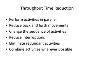 Throughput Time Reduction
•
•
•
•
•
•

Perform activities in parallel
Reduce back and forth movements
Change the sequence of activities
Reduce interruptions
Eliminate redundant activities
Combine activities wherever possible

 