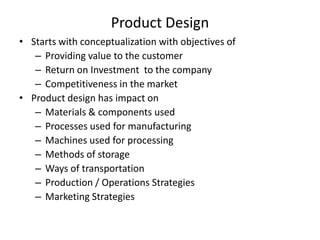 Product Design
• Starts with conceptualization with objectives of
– Providing value to the customer
– Return on Investment to the company
– Competitiveness in the market
• Product design has impact on
– Materials & components used
– Processes used for manufacturing
– Machines used for processing
– Methods of storage
– Ways of transportation
– Production / Operations Strategies
– Marketing Strategies

 