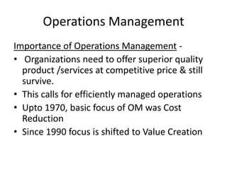 Operations Management
Importance of Operations Management • Organizations need to offer superior quality
product /services at competitive price & still
survive.
• This calls for efficiently managed operations
• Upto 1970, basic focus of OM was Cost
Reduction
• Since 1990 focus is shifted to Value Creation

 