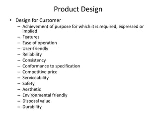 Product Design
• Design for Customer
– Achievement of purpose for which it is required, expressed or
implied
– Features
– Ease of operation
– User-friendly
– Reliability
– Consistency
– Conformance to specification
– Competitive price
– Serviceability
– Safety
– Aesthetic
– Environmental friendly
– Disposal value
– Durability

 