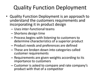 Quality Function Deployment
• Quality Function Deployment is an approach to
understand the customers requirements and
incorporating it in product design
– Uses inter-functional teams
– Shortens design time
– Process begins with listening to customers to
determine characteristics of a superior product
– Product needs and preferences are defined
– These are broken down into categories called
customer requirements
– Requirements are given weights according to its
importance to customers
– Customer is asked to compare and rate company’s
product with that of a competitor

 