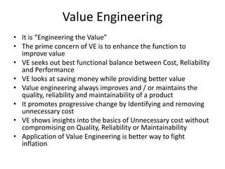 Value Engineering
• It is “Engineering the Value”
• The prime concern of VE is to enhance the function to
improve value
• VE seeks out best functional balance between Cost, Reliability
and Performance
• VE looks at saving money while providing better value
• Value engineering always improves and / or maintains the
quality, reliability and maintainability of a product
• It promotes progressive change by Identifying and removing
unnecessary cost
• VE shows insights into the basics of Unnecessary cost without
compromising on Quality, Reliability or Maintainability
• Application of Value Engineering is better way to fight
inflation

 