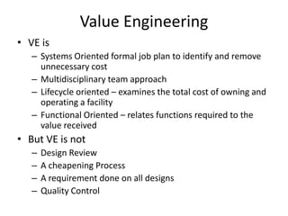Value Engineering
• VE is
– Systems Oriented formal job plan to identify and remove
unnecessary cost
– Multidisciplinary team approach
– Lifecycle oriented – examines the total cost of owning and
operating a facility
– Functional Oriented – relates functions required to the
value received

• But VE is not
–
–
–
–

Design Review
A cheapening Process
A requirement done on all designs
Quality Control

 