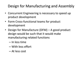 Design for Manufacturing and Assembly
• Concurrent Engineering is necessary to speed up
product development
• Form Cross-functional teams for product
development
• Design for Manufacture (DFM) – A good product
design would be such that it would make
manufacturing related functions
– In less time
– With less effort
– At less cost

 