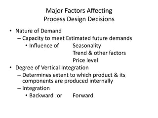 Major Factors Affecting
Process Design Decisions
• Nature of Demand
– Capacity to meet Estimated future demands
• Influence of
Seasonality
Trend & other factors
Price level
• Degree of Vertical Integration
– Determines extent to which product & its
components are produced internally
– Integration
• Backward or
Forward

 