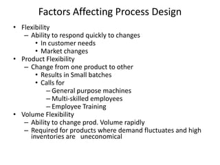 Factors Affecting Process Design
• Flexibility
– Ability to respond quickly to changes
• In customer needs
• Market changes
• Product Flexibility
– Change from one product to other
• Results in Small batches
• Calls for
– General purpose machines
– Multi-skilled employees
– Employee Training
• Volume Flexibility
– Ability to change prod. Volume rapidly
– Required for products where demand fluctuates and high
inventories are uneconomical

 