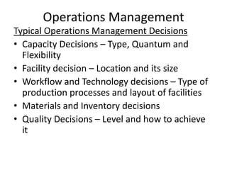 Operations Management
Typical Operations Management Decisions
• Capacity Decisions – Type, Quantum and
Flexibility
• Facility decision – Location and its size
• Workflow and Technology decisions – Type of
production processes and layout of facilities
• Materials and Inventory decisions
• Quality Decisions – Level and how to achieve
it

 