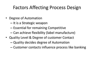 Factors Affecting Process Design
• Degree of Automation
– It is a Strategic weapon
– Essential for remaining Competitive
– Can achieve flexibility (label manufacture)
• Quality Level & Degree of customer Contact
– Quality decides degree of Automation
– Customer contacts influence process like banking

 