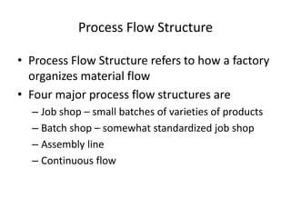 Process Flow Structure
• Process Flow Structure refers to how a factory
organizes material flow
• Four major process flow structures are
– Job shop – small batches of varieties of products
– Batch shop – somewhat standardized job shop
– Assembly line
– Continuous flow

 