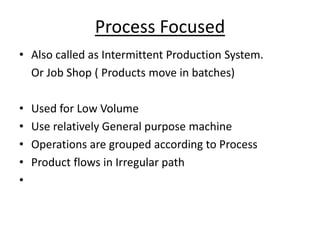 Process Focused
• Also called as Intermittent Production System.
Or Job Shop ( Products move in batches)
•
•
•
•
•

Used for Low Volume
Use relatively General purpose machine
Operations are grouped according to Process
Product flows in Irregular path

 