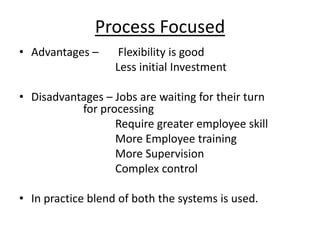 Process Focused
• Advantages –

Flexibility is good
Less initial Investment

• Disadvantages – Jobs are waiting for their turn
for processing
Require greater employee skill
More Employee training
More Supervision
Complex control
• In practice blend of both the systems is used.

 