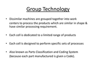 Group Technology
• Dissimilar machines are grouped together into work
centers to process the products which are similar in shape &
have similar processing requirement.
• Each cell is dedicated to a limited range of products
• Each cell is designed to perform specific sets of processes
• Also known as Parts Classification and Coding System
(because each part manufactured is given a Code).

 