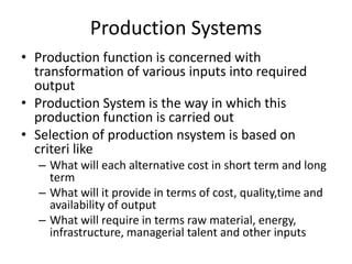 Production Systems
• Production function is concerned with
transformation of various inputs into required
output
• Production System is the way in which this
production function is carried out
• Selection of production nsystem is based on
criteri like
– What will each alternative cost in short term and long
term
– What will it provide in terms of cost, quality,time and
availability of output
– What will require in terms raw material, energy,
infrastructure, managerial talent and other inputs

 