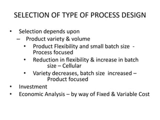 SELECTION OF TYPE OF PROCESS DESIGN
•

Selection depends upon
– Product variety & volume
• Product Flexibility and small batch size Process focused
• Reduction in flexibility & increase in batch
size – Cellular
• Variety decreases, batch size increased –
Product focused
• Investment
• Economic Analysis – by way of Fixed & Variable Cost

 