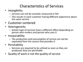 Characteristics of Services
• Intangibility
– services can not be counted, measured or felt
– This results in each customer having different experience about
the same service

• Customer-centered
• Heterogeneity
– Similar type of services have a different effect depending on
person who renders and person who uses it

• Inseparability
– The production and consumption of service can not be
separated from the source that provides it

• Perishability
– Services are required to be utilized as soon as they are
produced; they are perishable

• Quality of work is not the quality of service

 