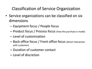 Classification of Service Organization
• Service organizations can be classified on six
dimensions
– Equipment focus / People focus
– Product focus / Process focus (how the purchase is made)
– Level of customization
– Back office focus / Front office focus (direct interaction
with customer)

– Duration of customer contact
– Level of discretion

 