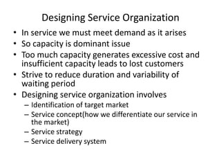 Designing Service Organization
• In service we must meet demand as it arises
• So capacity is dominant issue
• Too much capacity generates excessive cost and
insufficient capacity leads to lost customers
• Strive to reduce duration and variability of
waiting period
• Designing service organization involves
– Identification of target market
– Service concept(how we differentiate our service in
the market)
– Service strategy
– Service delivery system

 