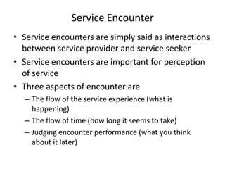 Service Encounter
• Service encounters are simply said as interactions
between service provider and service seeker
• Service encounters are important for perception
of service
• Three aspects of encounter are
– The flow of the service experience (what is
happening)
– The flow of time (how long it seems to take)
– Judging encounter performance (what you think
about it later)

 