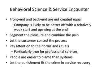 Behavioral Science & Service Encounter
• Front-end and back-end are not created equal
– Company is likely to be better off with a relatively
weak start and upswing at the end
• Segment the pleasure and combine the pain
• Let the customer control the process
• Pay attention to the norms and rituals
– Particularly true for professional services
• People are easier to blame than systems
• Let the punishment fit the crime in service recovery

 