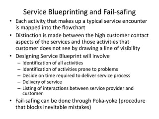 Service Blueprinting and Fail-safing
• Each activity that makes up a typical service encounter
is mapped into the flowchart
• Distinction is made between the high customer contact
aspects of the services and those activities that
customer does not see by drawing a line of visibility
• Designing Service Blueprint will involve
–
–
–
–
–

Identification of all activities
Identification of activities prone to problems
Decide on time required to deliver service process
Delivery of service
Listing of interactions between service provider and
customer

• Fail-safing can be done through Poka-yoke (procedure
that blocks inevitable mistakes)

 