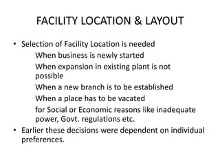 FACILITY LOCATION & LAYOUT
• Selection of Facility Location is needed
When business is newly started
When expansion in existing plant is not
possible
When a new branch is to be established
When a place has to be vacated
for Social or Economic reasons like inadequate
power, Govt. regulations etc.
• Earlier these decisions were dependent on individual
preferences.

 