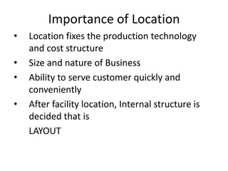 Importance of Location
•

•
•
•

Location fixes the production technology
and cost structure
Size and nature of Business
Ability to serve customer quickly and
conveniently
After facility location, Internal structure is
decided that is
LAYOUT

 