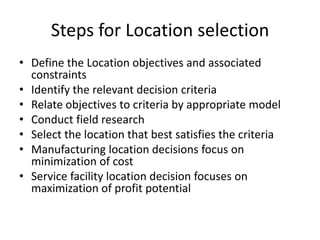 Steps for Location selection
• Define the Location objectives and associated
constraints
• Identify the relevant decision criteria
• Relate objectives to criteria by appropriate model
• Conduct field research
• Select the location that best satisfies the criteria
• Manufacturing location decisions focus on
minimization of cost
• Service facility location decision focuses on
maximization of profit potential

 