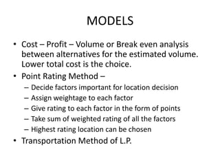MODELS
• Cost – Profit – Volume or Break even analysis
between alternatives for the estimated volume.
Lower total cost is the choice.
• Point Rating Method –
–
–
–
–
–

Decide factors important for location decision
Assign weightage to each factor
Give rating to each factor in the form of points
Take sum of weighted rating of all the factors
Highest rating location can be chosen

• Transportation Method of L.P.

 