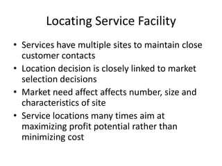 Locating Service Facility
• Services have multiple sites to maintain close
customer contacts
• Location decision is closely linked to market
selection decisions
• Market need affect affects number, size and
characteristics of site
• Service locations many times aim at
maximizing profit potential rather than
minimizing cost

 