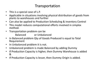 Transportation
• This is a special case of L.P.
• Applicable in situations involving physical distribution of goods from
plants to warehouses and further
• Can also be applied to Production Scheduling & inventory Control
• This model reduces computational efforts involved in simplex
method.
• Transportation problem can be
Balanced
or Unbalanced
• In Balanced problem Qty of Goods Produced is equal to Total
Requirement
• In Unbalanced problem it is not.
• Unbalanced problem is made Balanced by adding Dummy
• If Production Capacity is higher, then Dummy Warehouse is added
&
• If Production Capacity is lesser, then Dummy Origin is added.

 