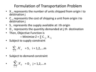 Formulation of Transportation Problem
• X i j represents the number of units shipped from origin i to
destination j
• C i j represents the cost of shipping a unit from origin i to
destination j
• S i represents the supply available at i th origin
• D j represents the quantity demanded at j th destination
• Then, Objective Function is
– Minimize Z = ∑ C i j X i j
• Subject to supply constraint
•

n
j 1

X ij = S i i = 1,2,….m

• Subject to demand constraint
m

•

X ij = D j j = 1,2,….n
i 1

 