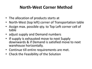 North-West Corner Method
• The allocation of products starts at
• North-West (top left) corner of Transportation table
• Assign max. possible qty. to Top Left corner cell of
table
• adjust supply and Demand numbers
• If supply is exhausted move to next Supply
downwards & if Demand is satisfied move to next
warehouse horizontally.
• Continue till entire requirements are met.
• Check the Feasibility of the Solution

 