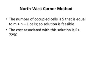 North-West Corner Method
• The number of occupied cells is 5 that is equal
to m + n – 1 cells; so solution is feasible.
• The cost associated with this solution is Rs.
7250

 