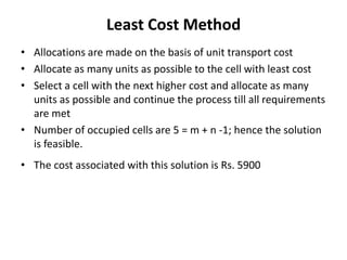 Least Cost Method
• Allocations are made on the basis of unit transport cost
• Allocate as many units as possible to the cell with least cost
• Select a cell with the next higher cost and allocate as many
units as possible and continue the process till all requirements
are met
• Number of occupied cells are 5 = m + n -1; hence the solution
is feasible.
• The cost associated with this solution is Rs. 5900

 