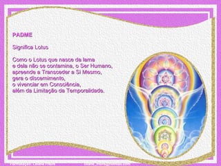 PADME   Significa Lotus   Como o Lotus que nasce da lama  e dela não se contamina, o Ser Humano,  apreende a Transceder a Si Mesmo,  gera o discernimento, o vivenciar em Consciência,  além da Limitação da Temporalidade.    