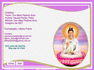 Créditos: Texto: Om Mani Padme Hum Autora: Neusa Rocha Teles Música: Om Mani Padme Hum Imagens da NET Formatação: Liliane Freire Contato:  [email_address]   [email_address] [email_address] SITE LAGO DE CRISTAL Blog  Lago de Cristal Início Sair 