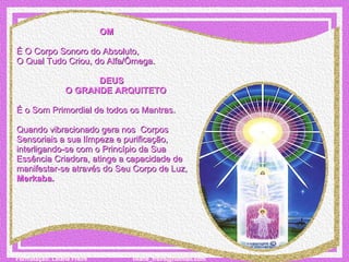 OM       É O Corpo Sonoro do Absoluto,  O Qual Tudo Criou, do Alfa/Ômega.                                      DEUS                      O GRANDE ARQUITETO   É o Som Primordial de todos os Mantras.   Quando vibracionado gera nos  Corpos Sensoriais a sua límpeza e purificação, interligando-se com o Princípio da Sua Essência Criadora, atinge a capacidade de manifestar-se através do Seu Corpo de Luz, Merkaba. 