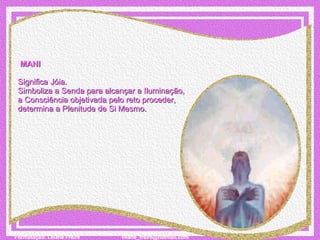   MANI   Significa Jóia. Simboliza a Senda para alcançar a Iluminação,  a Consciência objetivada pelo reto proceder,  determina a Plenitude de Si Mesmo. 