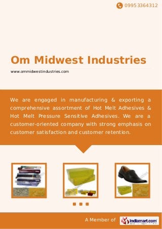 09953364312
A Member of
Om Midwest Industries
www.ommidwestindustries.com
We are engaged in manufacturing & exporting a
comprehensive assortment of Hot Melt Adhesives &
Hot Melt Pressure Sensitive Adhesives. We are a
customer-oriented company with strong emphasis on
customer satisfaction and customer retention.
 