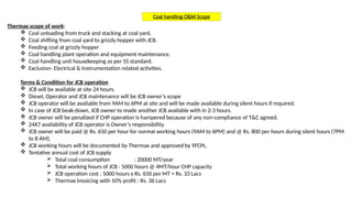 Coal handling O&M Scope
Thermax scope of work:
 Coal unloading from truck and stacking at coal yard.
 Coal shifting from coal yard to grizzly hopper with JCB.
 Feeding coal at grizzly hopper
 Coal handling plant operation and equipment maintenance.
 Coal handling unit housekeeping as per 5S standard.
 Exclusion- Electrical & Instrumentation related activities.
Terms & Condition for JCB operation
 JCB will be available at site 24 hours.
 Diesel, Operator and JCB maintenance will be JCB owner’s scope
 JCB operator will be available from 9AM to 6PM at site and will be made available during silent hours if required.
 In case of JCB beak-down, JCB owner to made another JCB available with in 2-3 hours.
 JCB owner will be penalized if CHP operation is hampered because of any non-compliance of T&C agreed.
 24X7 availability of JCB operator is Owner’s responsibility.
 JCB owner will be paid @ Rs. 650 per hour for normal working hours (9AM to 6PM) and @ Rs. 800 per hours during silent hours (7PM
to 8 AM).
 JCB working hours will be documented by Thermax and approved by YFCPL.
 Tentative annual cost of JCB supply
 Total coal consumption : 20000 MT/year
 Total working hours of JCB : 5000 hours @ 4MT/hour CHP capacity
 JCB operation cost : 5000 hours x Rs. 650 per MT = Rs. 33 Lacs
 Thermax Invoicing with 10% profit : Rs. 36 Lacs
 