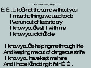 …… .Life’s not the same without you    I miss the things we used to do    I've run out of tears to cry    I know you’re still with me    I know you didn’t die    I know you’re helping me through life    And keeping me out of dangerous strife    I know you have kept me here    And I hope I’m doing it fair ……. ::::::: om namo narayanaya::::::: 