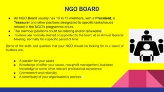 NGO BOARD
● An NGO Board usually has 10 to 15 members, with a President, a
Treasurer and other positions designated to spe...