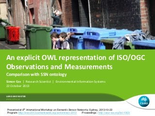 An explicit OWL representation of ISO/OGC
Observations and Measurements
Comparison with SSN ontology
Simon Cox | Research Scientist | Environmental Information Systems
22 October 2013
LAND AND WATER

Presented at 6th International Workshop on Semantic Sensor Networks, Sydney, 2013-10-22
Program: http://iswc2013.semanticweb.org/content/ssn-2013
Proceedings : http://ceur-ws.org/Vol-1063/

 