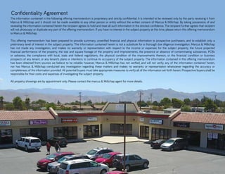 Confidentiality Agreement
The information contained in the following offering memorandum is proprietary and strictly confidential. It is intended to be reviewed only by the party receiving it from
Marcus & Millichap and it should not be made available to any other person or entity without the written consent of Marcus & Millichap. By taking possession of and
reviewing the information contained herein the recipient agrees to hold and treat all such information in the strictest confidence. The recipient further agrees that recipient
will not photocopy or duplicate any part of the offering memorandum. If you have no interest in the subject property at this time, please return this offering memorandum
to Marcus & Millichap.
This offering memorandum has been prepared to provide summary, unverified financial and physical information to prospective purchasers, and to establish only a
preliminary level of interest in the subject property. The information contained herein is not a substitute for a thorough due diligence investigation. Marcus & Millichap
has not made any investigation, and makes no warranty or representation with respect to the income or expenses for the subject property, the future projected
financial performance of the property, the size and square footage of the property and improvements, the presence or absence of contaminating substances, PCBs
or asbestos, the compliance with local, state and federal regulations, the physical condition of the improvements thereon, or the financial condition or business
prospects of any tenant, or any tenant’s plans or intentions to continue its occupancy of the subject property. The information contained in this offering memorandum
has been obtained from sources we believe to be reliable; however, Marcus & Millichap has not verified, and will not verify, any of the information contained herein,
nor has Marcus & Millichap conducted any investigation regarding these matters and makes no warranty or representation whatsoever regarding the accuracy or
completeness of the information provided. All potential buyers must take appropriate measures to verify all of the information set forth herein. Prospective buyers shall be
responsible for their costs and expenses of investigating the subject property.
All property showings are by appointment only. Please contact the marcus & Millichap agent for more details.
 