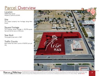 Location
15885 Main Street
Hesperia, California 92345
Site
The subject property has frontage along Main
Street.
Square Footage
The building square footage is 25,378-square
feet and the lot size is 2.38 acres.
Year Built
The property was built in 1987.
Traffic Counts
Main Street has traffic counts of 39,000 cars per
day.
Parcel Overview
This information has been secured from sources we believe to be reliable, but we make no representations or warranties, expressed or implied, as to the accuracy of the information. References to square footage or age are
approximate. Buyer must verify the information and bears all risk for any inaccuracies. Any projections, opinions, assumptions or estimates used herein are for example purposes only and do not represent the current or future
performance of the property. Marcus & Millichap Real Estate Investment Services is a service mark of Marcus & Millichap Real Estate Investment Services, Inc. © 2017 Marcus & Millichap ACT ID Y0080652
7
Main Street- 39,000 Cars Per Day
SeventhAvenue
 