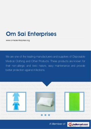 A Member of
Om Sai Enterprises
www.omsaienterprise.org
Disposable Gowns Disposable C-Arm & Non Woven Shoe Covers Disposable Bed
Sheets Disposable Aprons & Coats Disposable Surgical Instrument Covers Disposable Caps &
Towels & Masks Disposable Spa Products Disposable Slippers Loofah Sponge Disposable
Operation Kit Disposable Gowns Disposable C-Arm & Non Woven Shoe Covers Disposable Bed
Sheets Disposable Aprons & Coats Disposable Surgical Instrument Covers Disposable Caps &
Towels & Masks Disposable Spa Products Disposable Slippers Loofah Sponge Disposable
Operation Kit Disposable Gowns Disposable C-Arm & Non Woven Shoe Covers Disposable Bed
Sheets Disposable Aprons & Coats Disposable Surgical Instrument Covers Disposable Caps &
Towels & Masks Disposable Spa Products Disposable Slippers Loofah Sponge Disposable
Operation Kit Disposable Gowns Disposable C-Arm & Non Woven Shoe Covers Disposable Bed
Sheets Disposable Aprons & Coats Disposable Surgical Instrument Covers Disposable Caps &
Towels & Masks Disposable Spa Products Disposable Slippers Loofah Sponge Disposable
Operation Kit Disposable Gowns Disposable C-Arm & Non Woven Shoe Covers Disposable Bed
Sheets Disposable Aprons & Coats Disposable Surgical Instrument Covers Disposable Caps &
Towels & Masks Disposable Spa Products Disposable Slippers Loofah Sponge Disposable
Operation Kit Disposable Gowns Disposable C-Arm & Non Woven Shoe Covers Disposable Bed
Sheets Disposable Aprons & Coats Disposable Surgical Instrument Covers Disposable Caps &
Towels & Masks Disposable Spa Products Disposable Slippers Loofah Sponge Disposable
Operation Kit Disposable Gowns Disposable C-Arm & Non Woven Shoe Covers Disposable Bed
We are one of the leading manufacturers and suppliers of Disposable
Medical Clothing and Other Products. These products are known for
their non-allergic and toxic nature, easy maintenance and provide
better protection against infections.
 