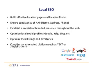 Local SEO
• Build effective location pages and location finder
• Ensure consistency of NAP (Name, Address, Phone)
• Establish a consistent branded presence throughout the web 
• Optimize local social profiles (Google, Yelp, Bing, etc)
• Optimize local listings and directories
• Consider an automated platform such as YEXT or 
SinglePlatform
 