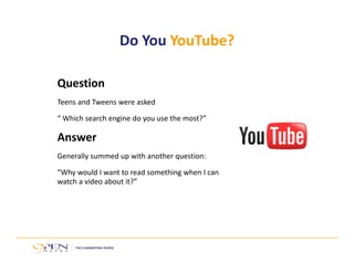 Question
Teens and Tweens were asked 
“ Which search engine do you use the most?”
Answer
Generally summed up with another question: 
“Why would I want to read something when I can 
watch a video about it?”
Do You YouTube?
 