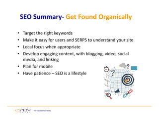 SEO Summary‐ Get Found Organically
• Target the right keywords
• Make it easy for users and SERPS to understand your site
• Local focus when appropriate
• Develop engaging content, with blogging, video, social 
media, and linking
• Plan for mobile
• Have patience – SEO is a lifestyle
 