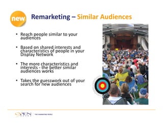 Remarketing – Similar Audiences
• Reach people similar to your 
audiences
• Based on shared interests and 
characteristics of people in your 
Display Network
• The more characteristics and 
interests ‐ the better similar 
audiences works
• Takes the guesswork out of your 
search for new audiences
 